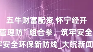 五牛财富配资 怀宁经开区：创新“管理防”组合拳，筑牢安全环保新防线_大皖新闻 | 安徽网