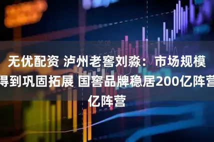 无优配资 泸州老窖刘淼：市场规模得到巩固拓展 国窖品牌稳居200亿阵营