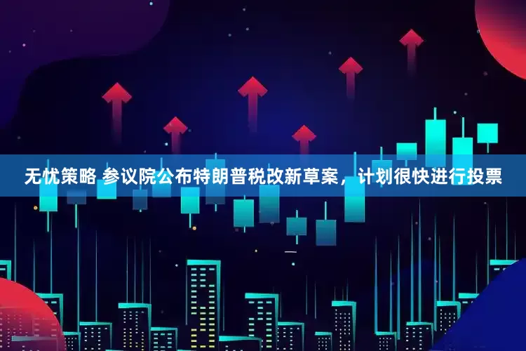 无忧策略 参议院公布特朗普税改新草案，计划很快进行投票