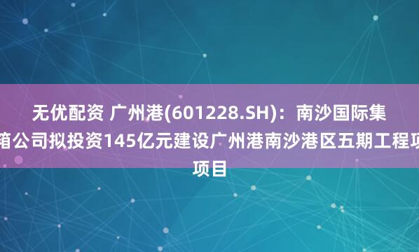 无优配资 广州港(601228.SH)：南沙国际集装箱公司拟投资145亿元建设广州港南沙港区五期工程项目