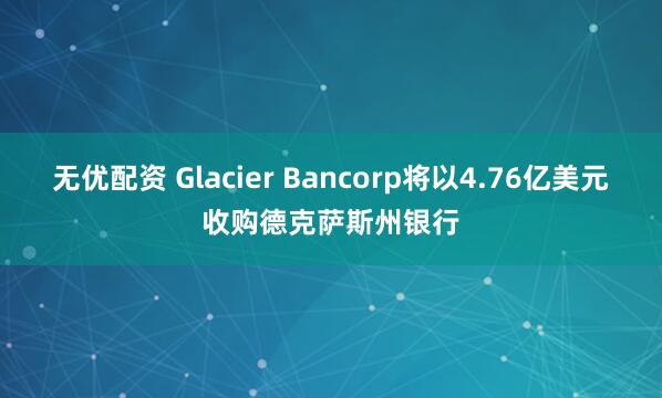 无优配资 Glacier Bancorp将以4.76亿美元收购德克萨斯州银行