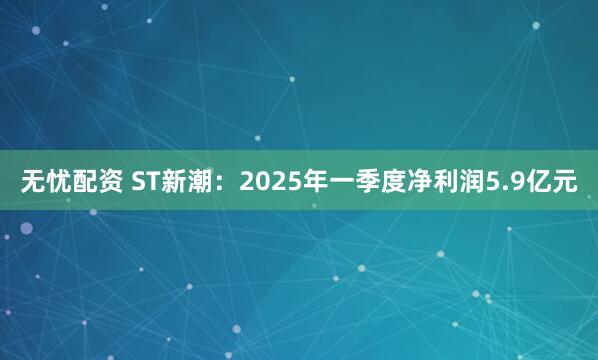 无忧配资 ST新潮：2025年一季度净利润5.9亿元
