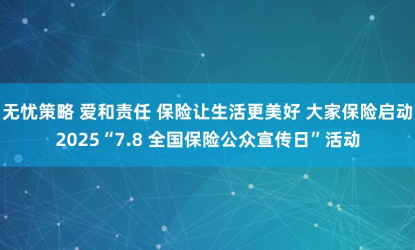 无忧策略 爱和责任 保险让生活更美好 大家保险启动2025“7.8 全国保险公众宣传日”活动
