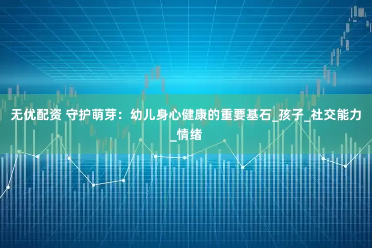 无优配资 守护萌芽：幼儿身心健康的重要基石_孩子_社交能力_情绪