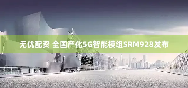 无优配资 全国产化5G智能模组SRM928发布