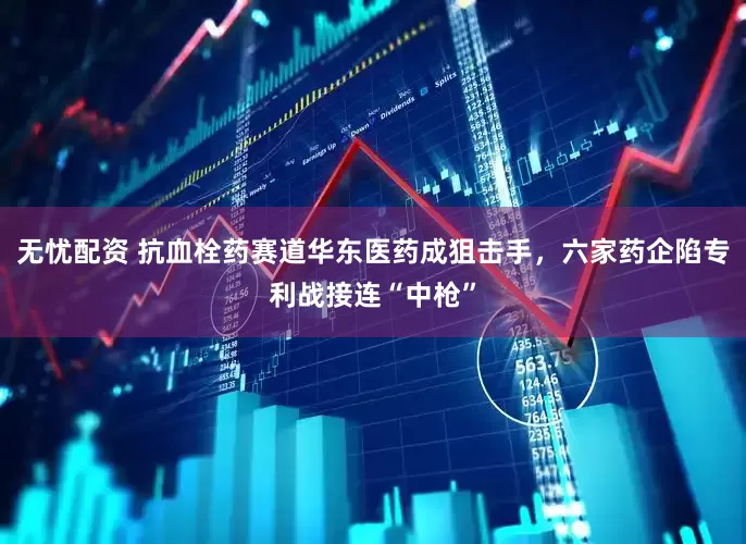 无忧配资 抗血栓药赛道华东医药成狙击手，六家药企陷专利战接连“中枪”