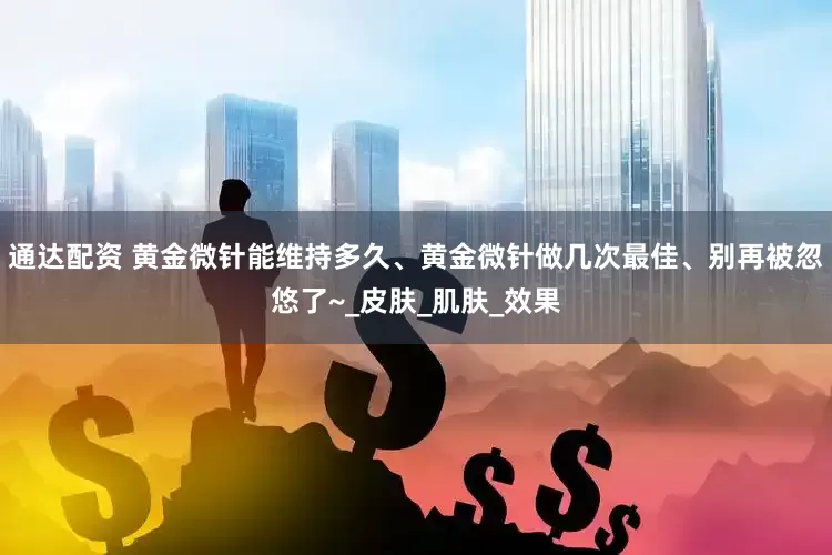 通达配资 黄金微针能维持多久、黄金微针做几次最佳、别再被忽悠了~_皮肤_肌肤_效果
