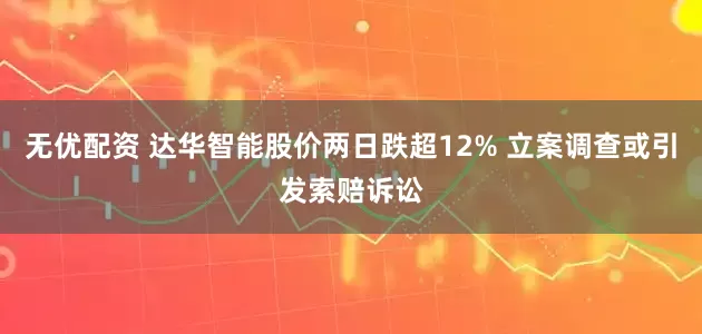 无优配资 达华智能股价两日跌超12% 立案调查或引发索赔诉讼