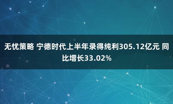 无忧策略 宁德时代上半年录得纯利305.12亿元 同比增长33.02%