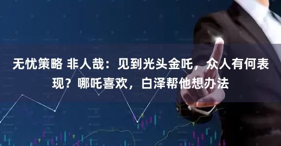 无忧策略 非人哉：见到光头金吒，众人有何表现？哪吒喜欢，白泽帮他想办法