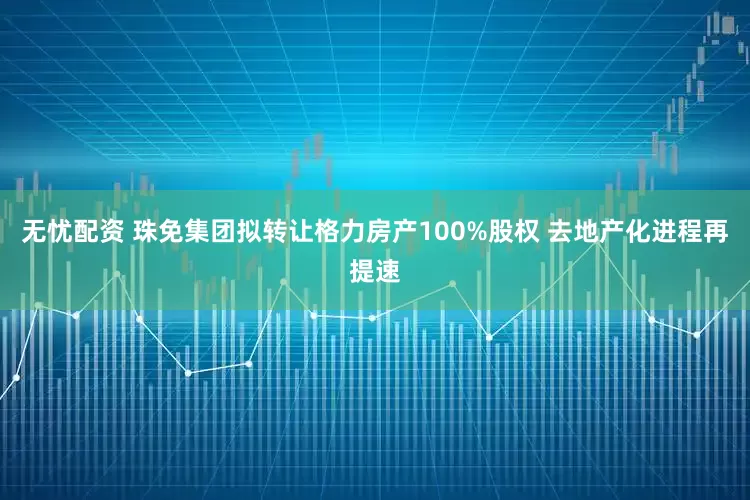 无忧配资 珠免集团拟转让格力房产100%股权 去地产化进程再提速