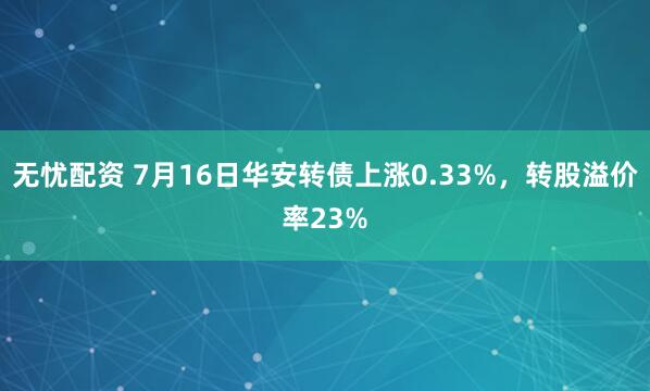 无忧配资 7月16日华安转债上涨0.33%，转股溢价率23%