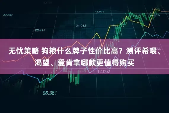 无忧策略 狗粮什么牌子性价比高？测评希喂、渴望、爱肯拿哪款更值得购买