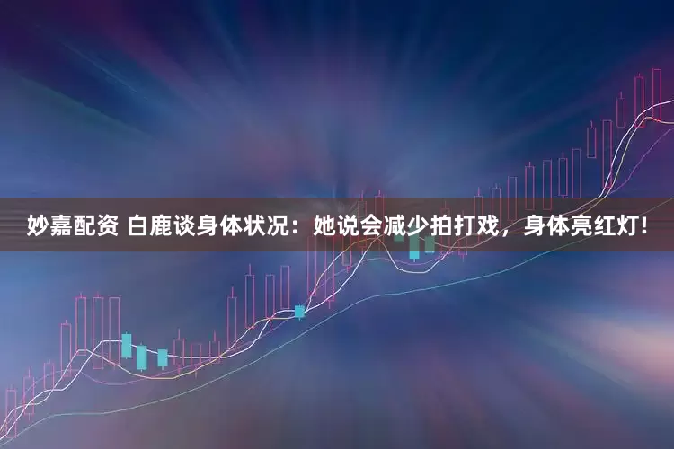 妙嘉配资 白鹿谈身体状况：她说会减少拍打戏，身体亮红灯!
