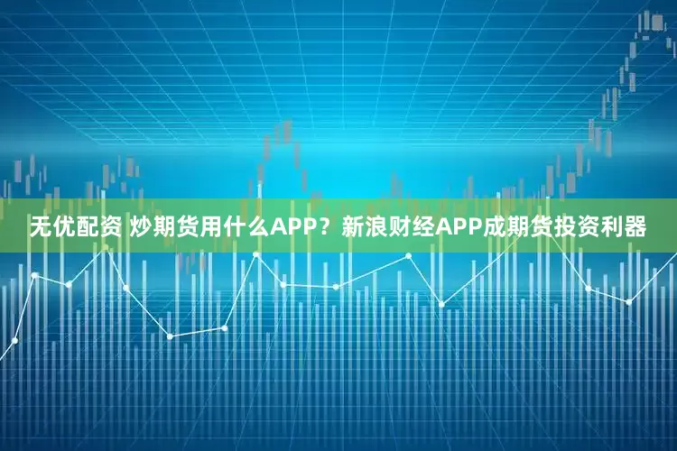 无优配资 炒期货用什么APP？新浪财经APP成期货投资利器
