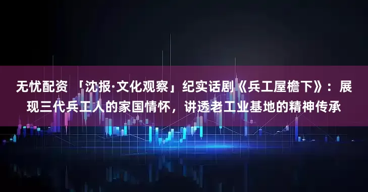 无忧配资 「沈报·文化观察」纪实话剧《兵工屋檐下》：展现三代兵工人的家国情怀，讲透老工业基地的精神传承