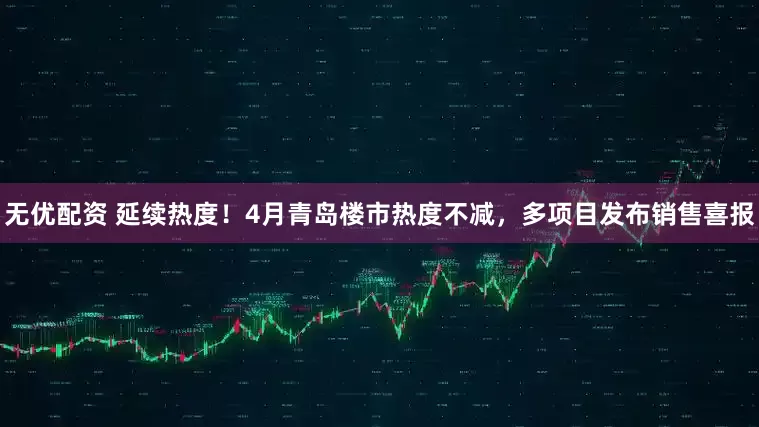 无优配资 延续热度！4月青岛楼市热度不减，多项目发布销售喜报