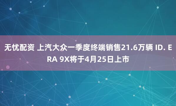 无忧配资 上汽大众一季度终端销售21.6万辆 ID. ERA 9X将于4月25日上市